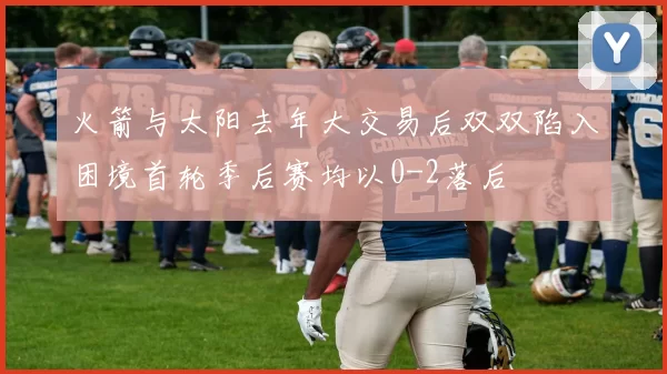 火箭与太阳去年大交易后双双陷入困境首轮季后赛均以0-2落后