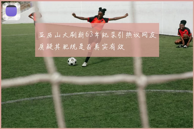亚历山大刷新63年纪录引热议网友质疑其犯规是否真实有效