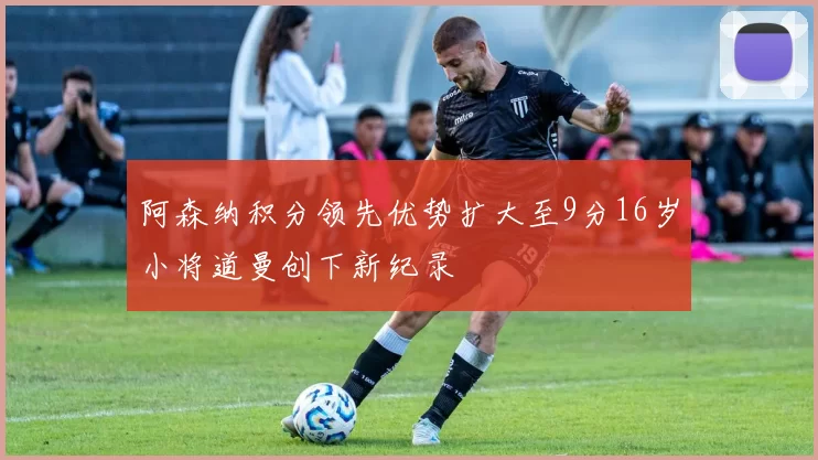 阿森纳积分领先优势扩大至9分16岁小将道曼创下新纪录