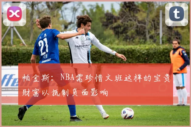 帕金斯：NBA需珍惜文班这样的宝贵财富以抵制负面影响