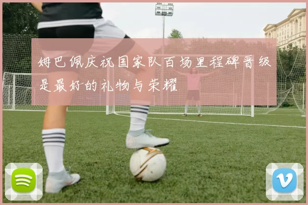 姆巴佩庆祝国家队百场里程碑晋级是最好的礼物与荣耀