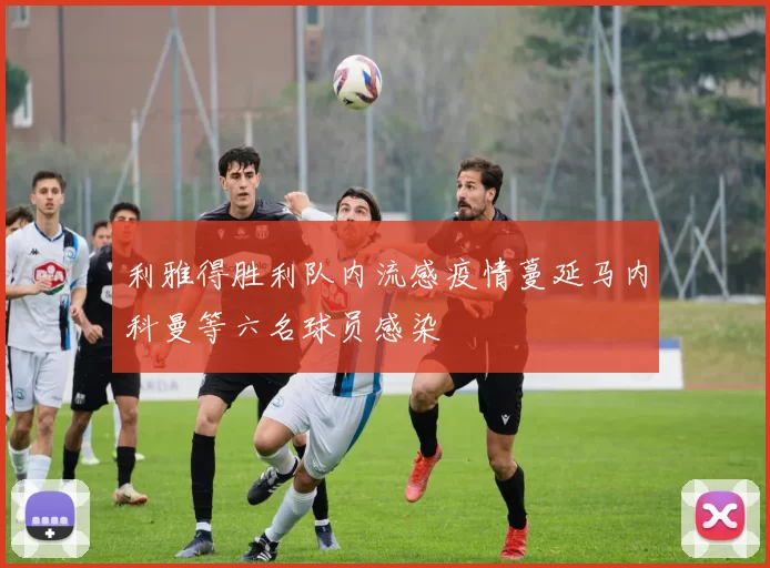 利雅得胜利队内流感疫情蔓延马内科曼等六名球员感染