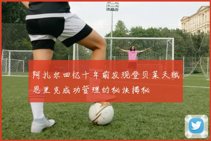 阿扎尔回忆十年前发现登贝莱天赋恩里克成功管理的秘诀揭秘