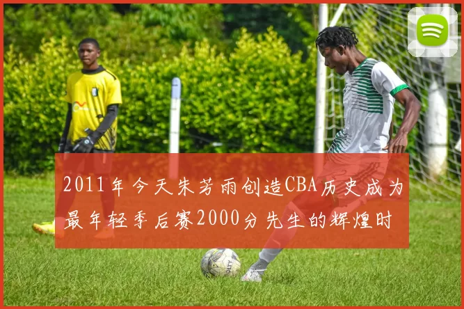2011年今天朱芳雨创造CBA历史成为最年轻季后赛2000分先生的辉煌时刻