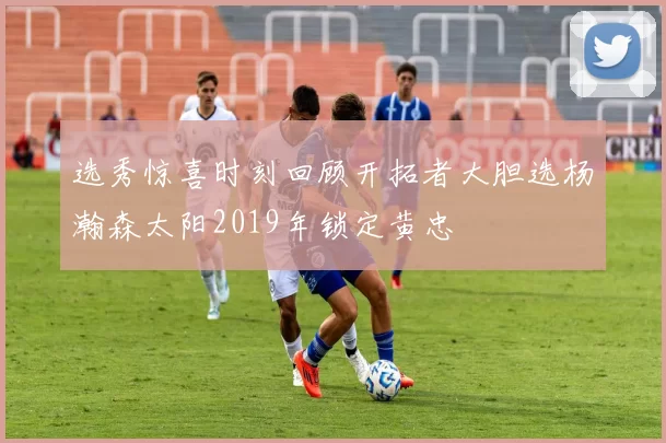 选秀惊喜时刻回顾开拓者大胆选杨瀚森太阳2019年锁定黄忠