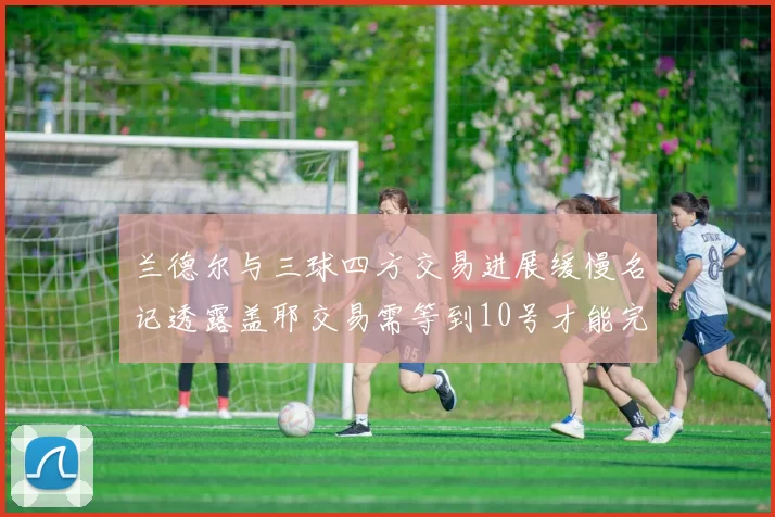 兰德尔与三球四方交易进展缓慢名记透露盖耶交易需等到10号才能完成