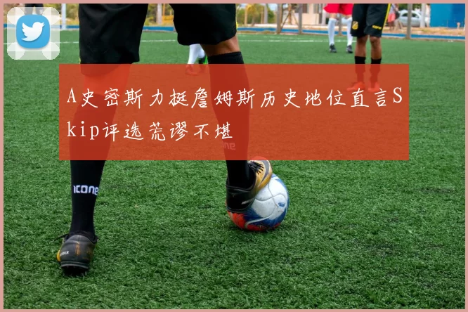 A史密斯力挺詹姆斯历史地位直言Skip评选荒谬不堪