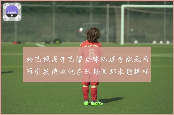 姆巴佩离开巴黎后球队连夺欧冠两冠引发热议他在队期间却未能捧杯