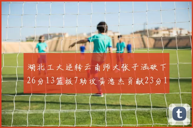湖北工大逆转云南师大张子涵砍下26分13篮板7助攻黄浩杰贡献23分10篮板