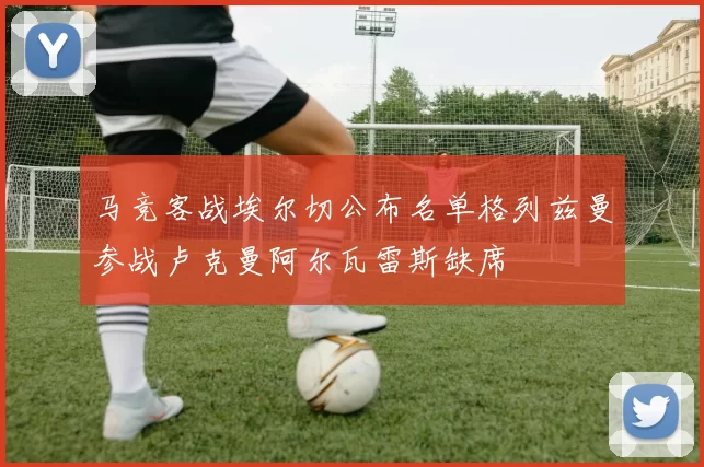 马竞客战埃尔切公布名单格列兹曼参战卢克曼阿尔瓦雷斯缺席