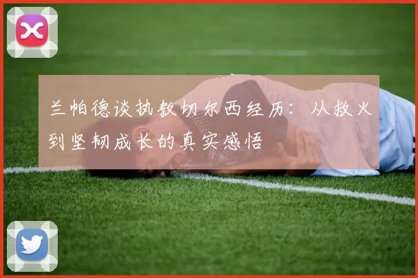 兰帕德谈执教切尔西经历：从救火到坚韧成长的真实感悟