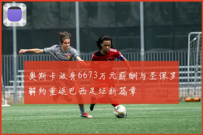 奥斯卡放弃6673万元薪酬与圣保罗解约重返巴西足坛新篇章