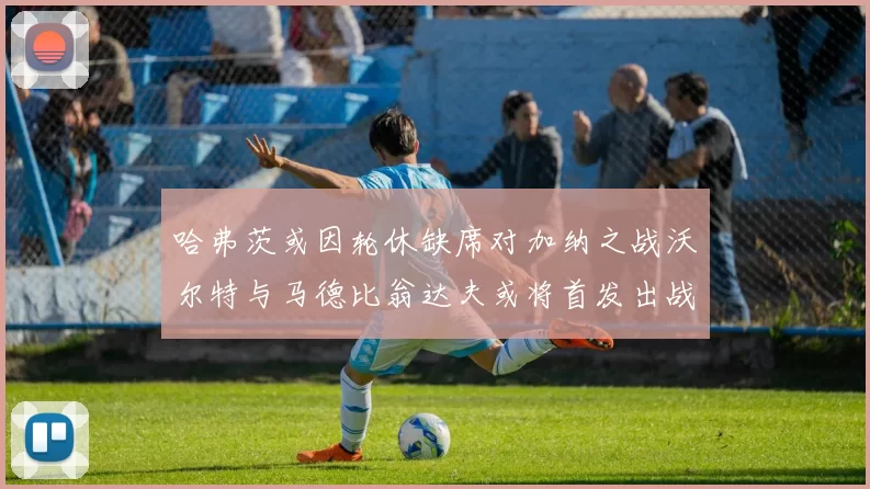 哈弗茨或因轮休缺席对加纳之战沃尔特与马德比翁达夫或将首发出战