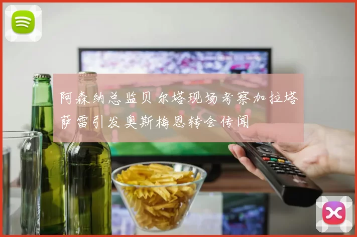 阿森纳总监贝尔塔现场考察加拉塔萨雷引发奥斯梅恩转会传闻