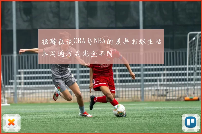 杨瀚森谈CBA与NBA的差异打球生活和沟通方式完全不同