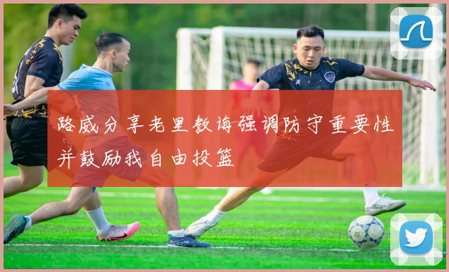 路威分享老里教诲强调防守重要性并鼓励我自由投篮