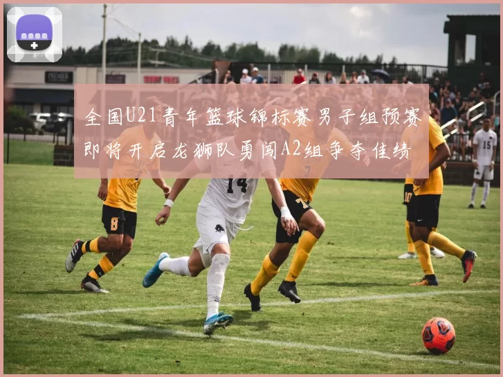 全国U21青年篮球锦标赛男子组预赛即将开启龙狮队勇闯A2组争夺佳绩