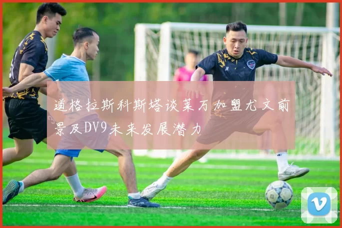 道格拉斯科斯塔谈莱万加盟尤文前景及DV9未来发展潜力